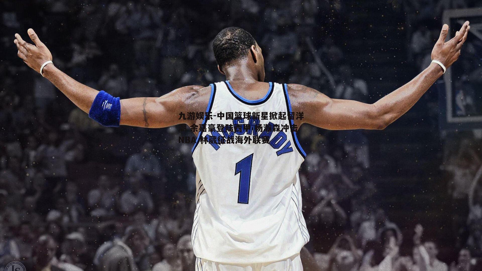 中国篮球新星掀起留洋潮 余嘉豪登陆西甲 杨瀚森冲击NBA 林葳征战海外联赛